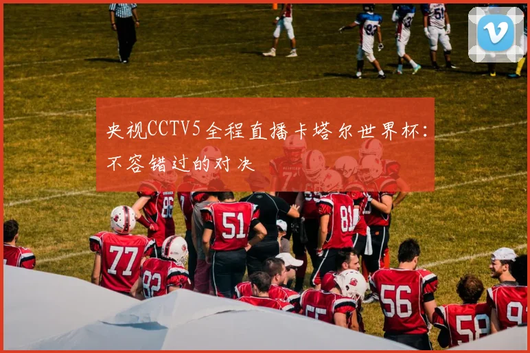 央视CCTV5全程直播卡塔尔世界杯：不容错过的对决