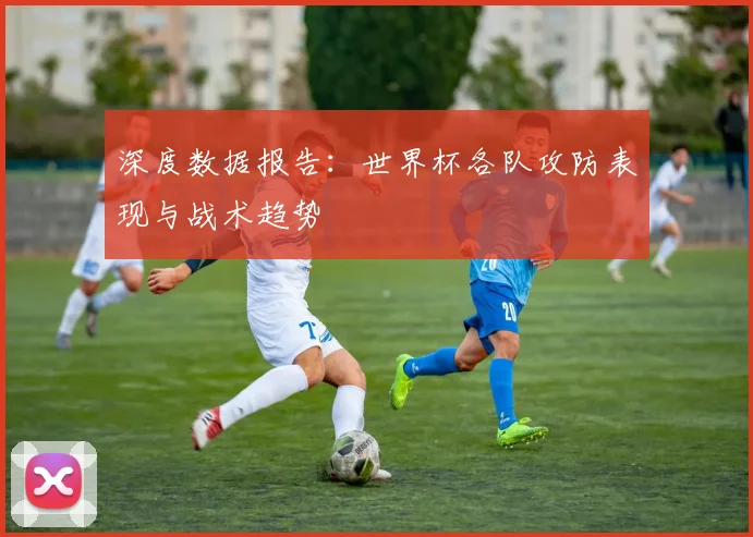深度数据报告：世界杯各队攻防表现与战术趋势