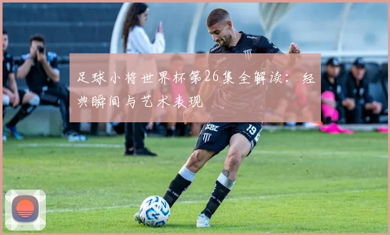 足球小将世界杯第26集全解读：经典瞬间与艺术表现