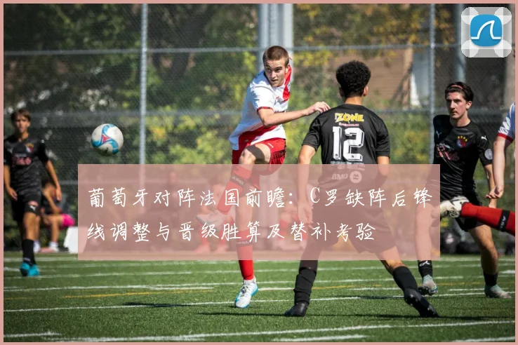 葡萄牙对阵法国前瞻：C罗缺阵后锋线调整与晋级胜算及替补考验