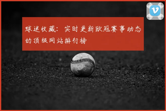 球迷收藏：实时更新欧冠赛事动态的顶级网站排行榜