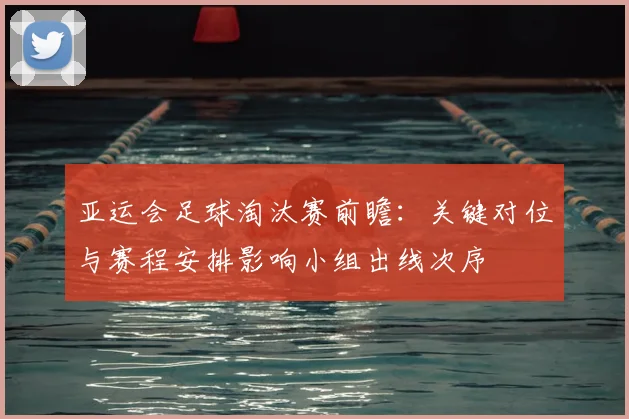 亚运会足球淘汰赛前瞻:关键对位与赛程安排影响小组出线次序