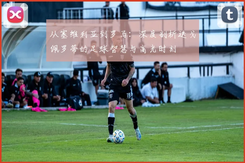 从塞维利亚到罗马：深度剖析迭戈佩罗蒂的足球智慧与高光时刻