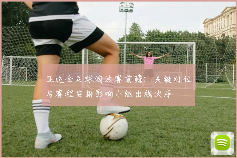 亚运会足球淘汰赛前瞻:关键对位与赛程安排影响小组出线次序