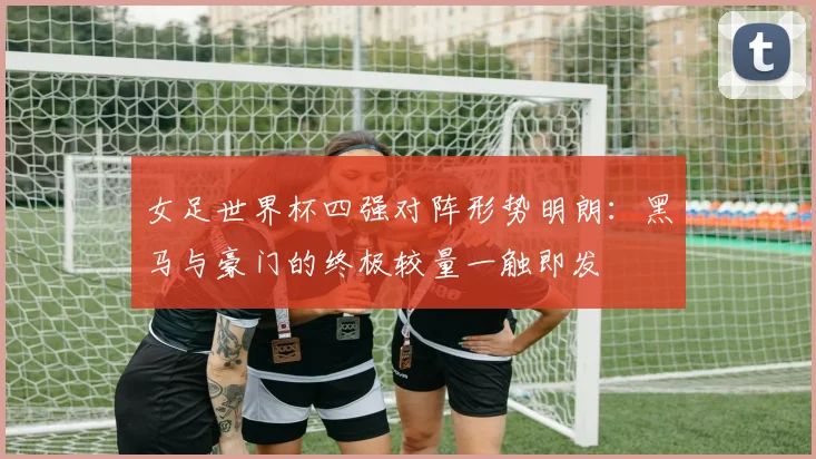 女足世界杯四强对阵形势明朗：黑马与豪门的终极较量一触即发