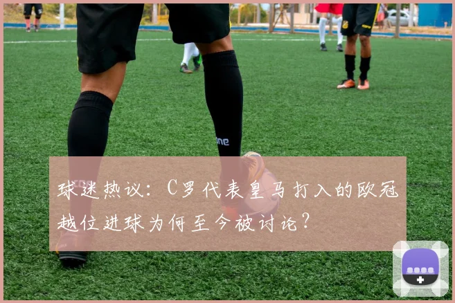 球迷热议:C罗代表皇马打入的欧冠越位进球为何至今被讨论?