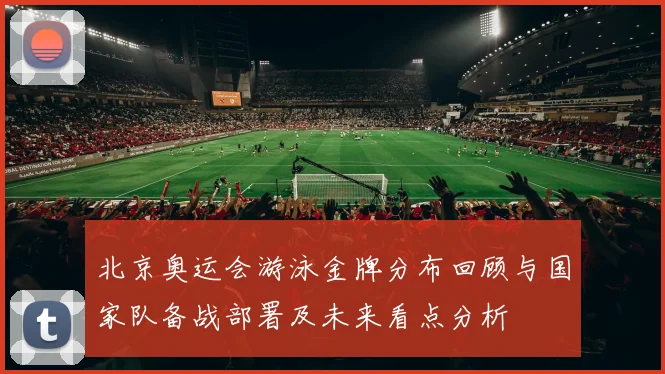 北京奥运会游泳金牌分布回顾与国家队备战部署及未来看点分析