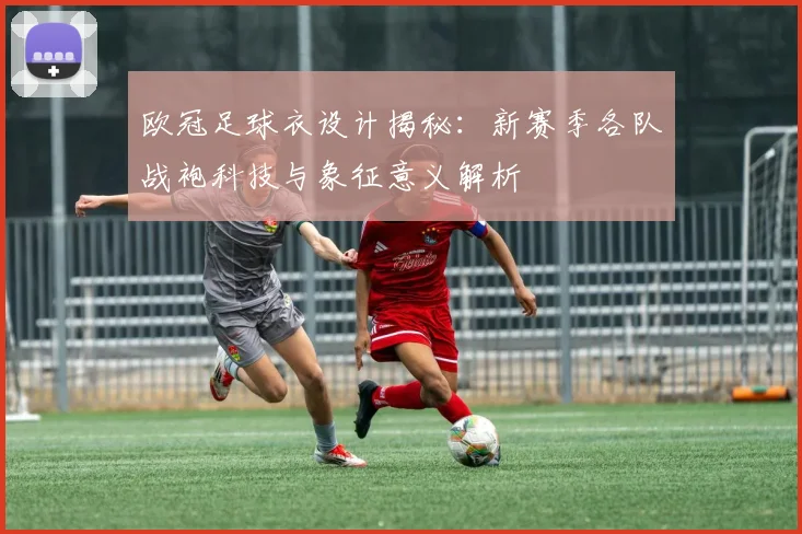 欧冠足球衣设计揭秘:新赛季各队战袍科技与象征意义解析