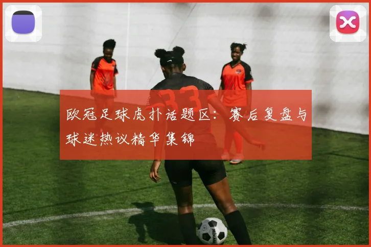 欧冠足球虎扑话题区:赛后复盘与球迷热议精华集锦