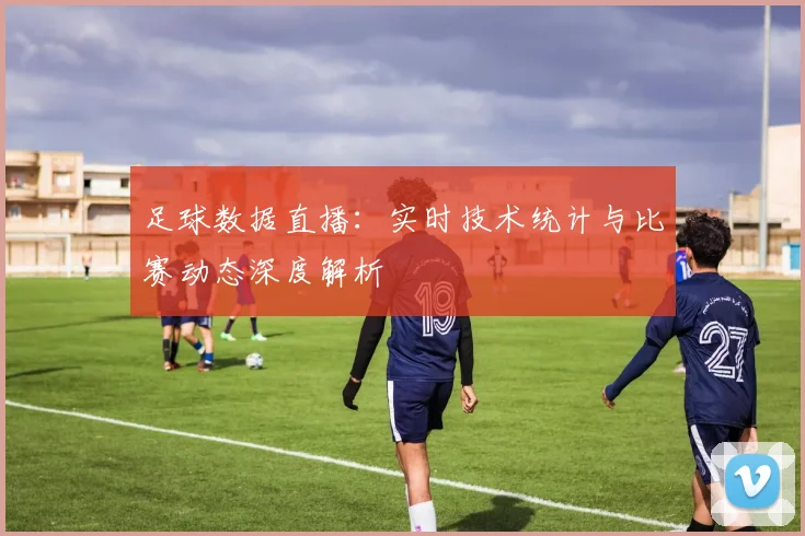 足球数据直播：实时技术统计与比赛动态深度解析