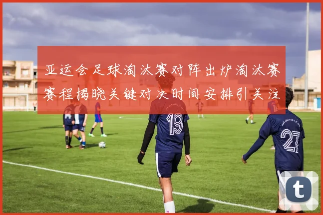 亚运会足球淘汰赛对阵出炉淘汰赛赛程揭晓关键对决时间安排引关注
