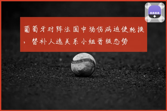 葡萄牙对阵法国中场伤病迫使轮换，替补人选关系小组晋级态势