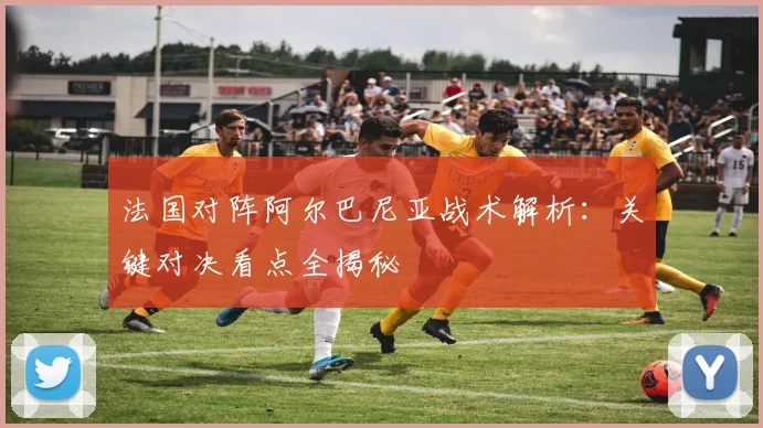 法国对阵阿尔巴尼亚战术解析:关键对决看点全揭秘