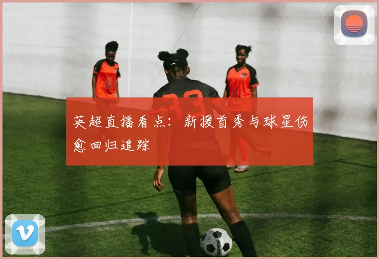 英超直播看点:新援首秀与球星伤愈回归追踪