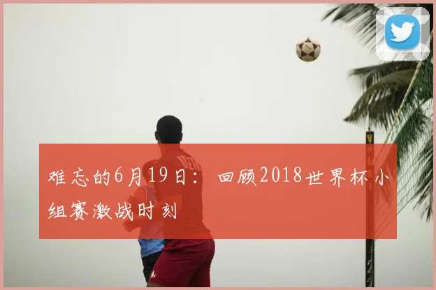 难忘的6月19日:回顾2018世界杯小组赛激战时刻