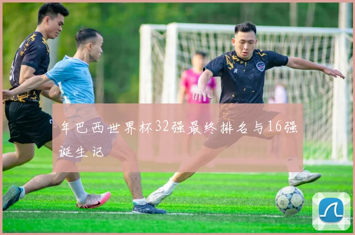 年巴西世界杯32强最终排名与16强诞生记