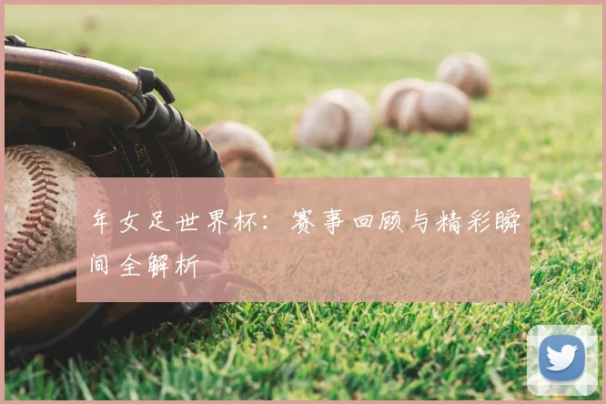 年女足世界杯：赛事回顾与精彩瞬间全解析