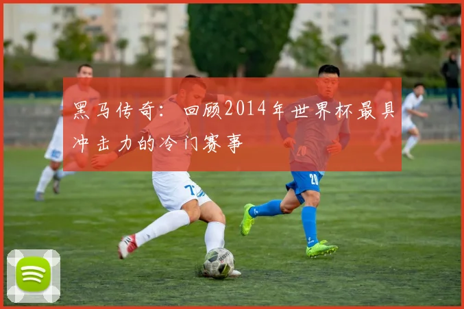 黑马传奇：回顾2014年世界杯最具冲击力的冷门赛事