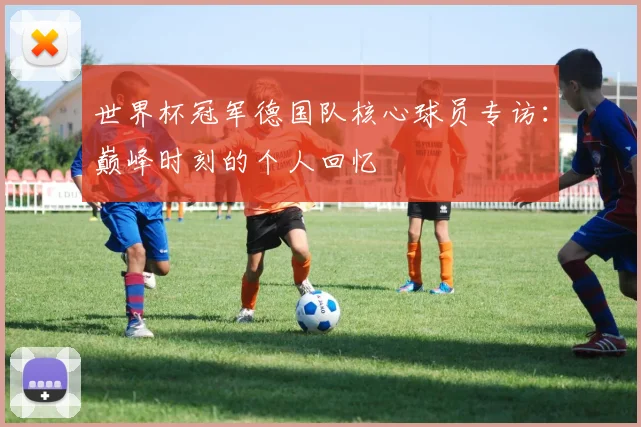 世界杯冠军德国队核心球员专访:巅峰时刻的个人回忆