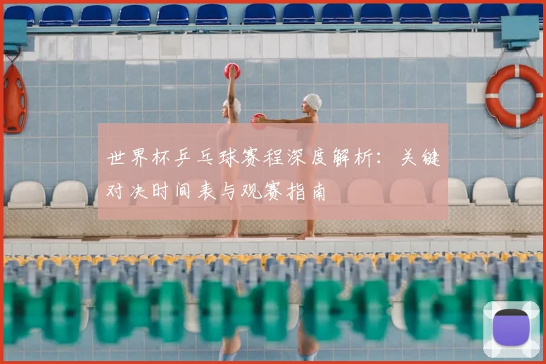 世界杯乒乓球赛程深度解析：关键对决时间表与观赛指南