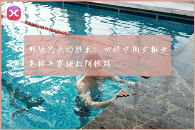 那场完美的胜利:回顾中国女排世界杯决赛横扫阿根廷