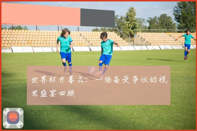 世界杯开幕式:一场备受争议的视觉盛宴回顾