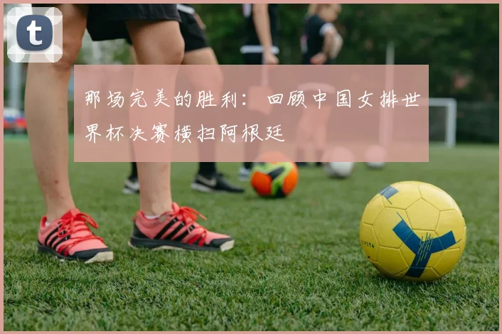那场完美的胜利：回顾中国女排世界杯决赛横扫阿根廷