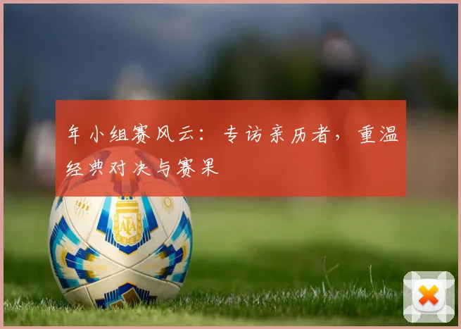 年小组赛风云：专访亲历者，重温经典对决与赛果