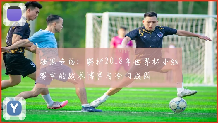 独家专访:解析2018年世界杯小组赛中的战术博弈与冷门成因