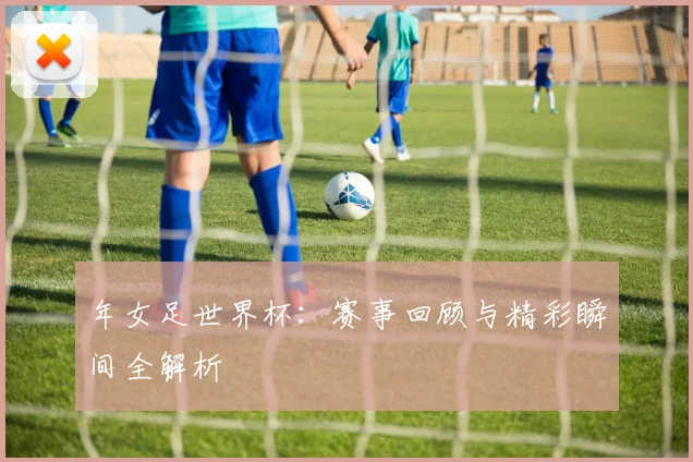 年女足世界杯：赛事回顾与精彩瞬间全解析