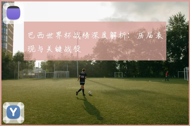 巴西世界杯战绩深度解析：历届表现与关键战役