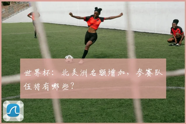 世界杯:北美洲名额增加,参赛队伍将有哪些?
