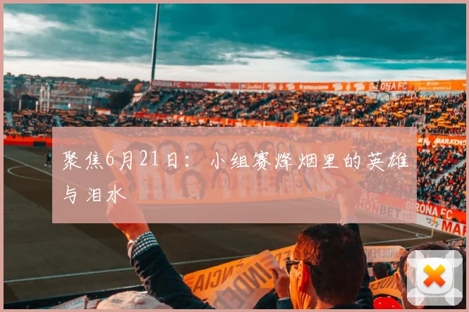 聚焦6月21日:小组赛烽烟里的英雄与泪水