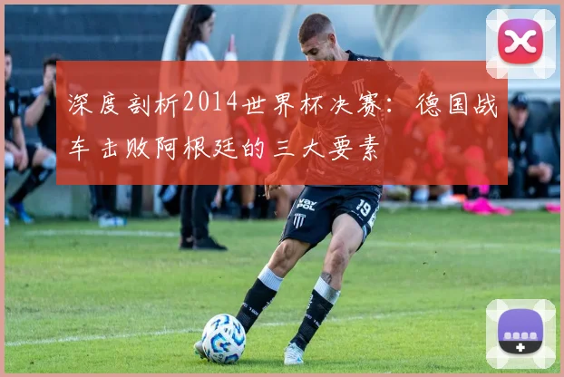 深度剖析2014世界杯决赛：德国战车击败阿根廷的三大要素