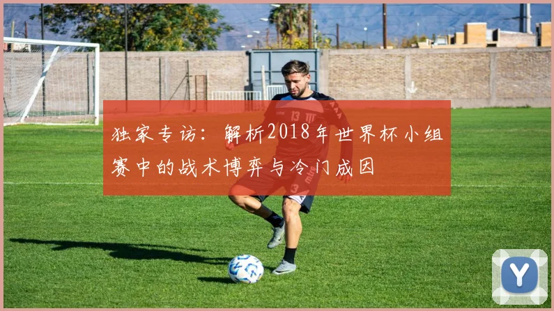 独家专访：解析2018年世界杯小组赛中的战术博弈与冷门成因
